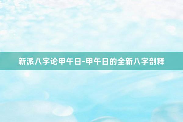 新派八字论甲午日-甲午日的全新八字剖释