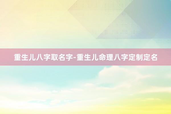 重生儿八字取名字-重生儿命理八字定制定名